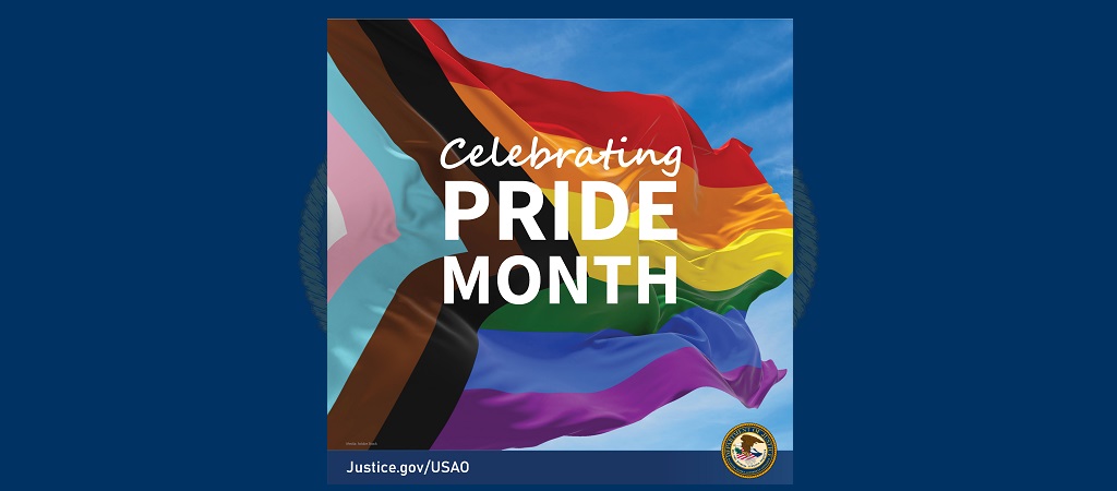 Graphic with the words “Celebrating PRIDE MONTH” over a photo of a pride flag fluttering in the wind with a blue sky in the background. The USAO URL is in the bottom lefthand corner and the DOJ seal is in the bottom righthand corner.