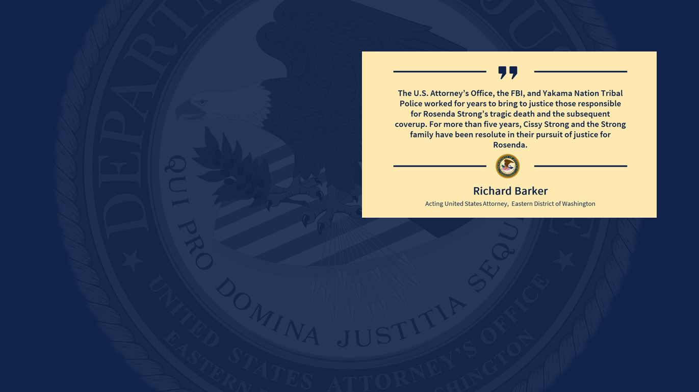 quote that say, "The U.S. Attorney’s Office, the FBI, and Yakama Nation Tribal Police worked for years to bring to justice those responsible for Rosenda Strong’s tragic death and the subsequent coverup. For more than five years, Cissy Strong and the Strong family have been resolute in their pursuit of justice for Rosenda. " 