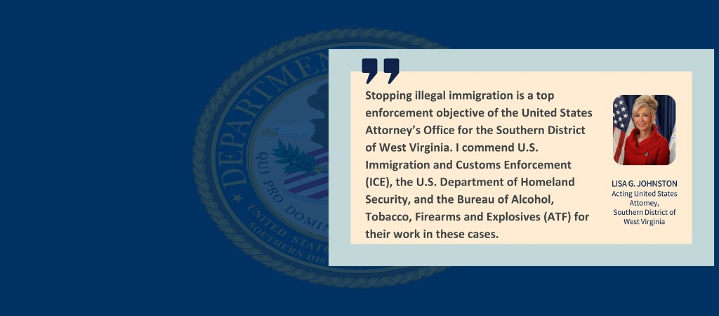 Graphic of quote from Acting United States Attorney Lisa G. Johnston. “Stopping illegal immigration is a top enforcement objective of the United States Attorney’s Office for the Southern District of West Virginia. I commend U.S. Immigration and Customs Enforcement (ICE), the U.S. Department of Homeland Security, and the Bureau of Alcohol, Tobacco, Firearms and Explosives (ATF) for their work in these cases.” Johnston’s photo, name and title are to the right of the quote.