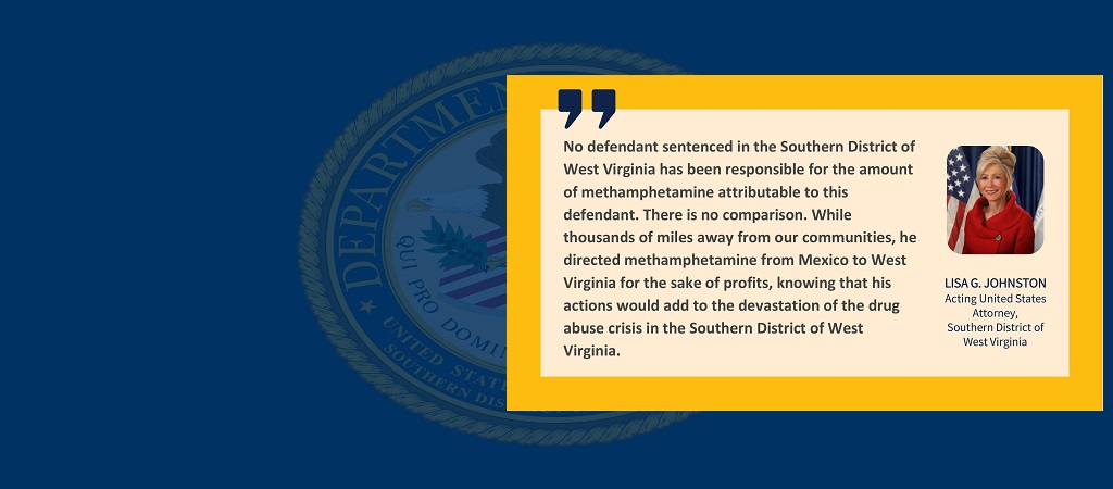 Graphic of a quote from Acting United States Attorney Lisa G. Johnston: “No defendant sentenced in the Southern District of West Virginia has been responsible for the amount of methamphetamine attributable to this defendant. There is no comparison. While thousands of miles away from our communities, he directed methamphetamine from Mexico to West Virginia for the sake of profits, knowing that his actions would add to the devastation of the drug abuse crisis in the Southern District of West Virginia.”