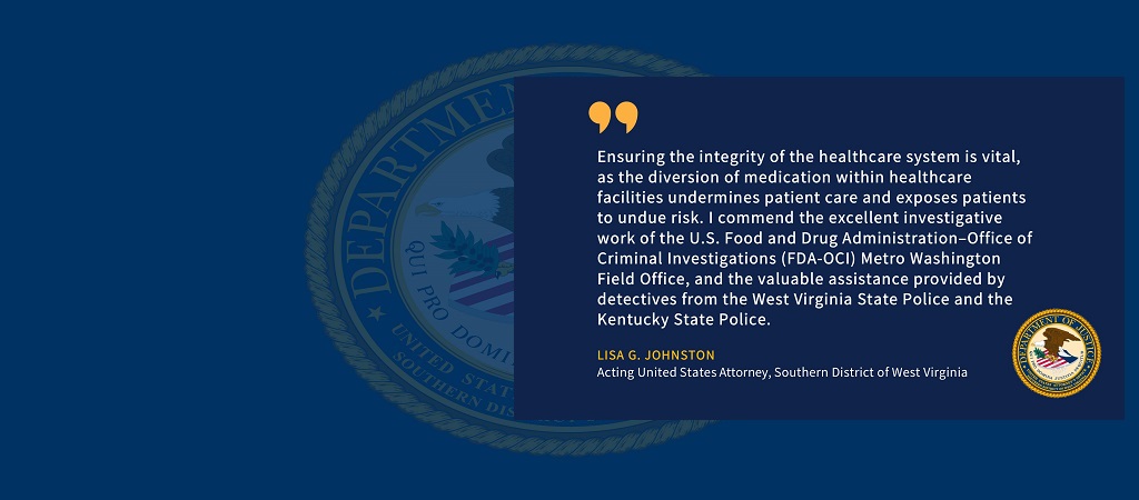Quote of Acting United States Attorney Lisa G. Johnston: Ensuring the integrity of the healthcare system is vital, as the diversion of medication within healthcare facilities undermines patient care and exposes patients to undue risk. I commend the excellent investigative work of the U.S. Food and Drug Administration–Office of Criminal Investigations (FDA-OCI) Metro Washington Field Office, and the valuable assistance provided by detectives from the West Virginia State Police and the Kentucky State Police.