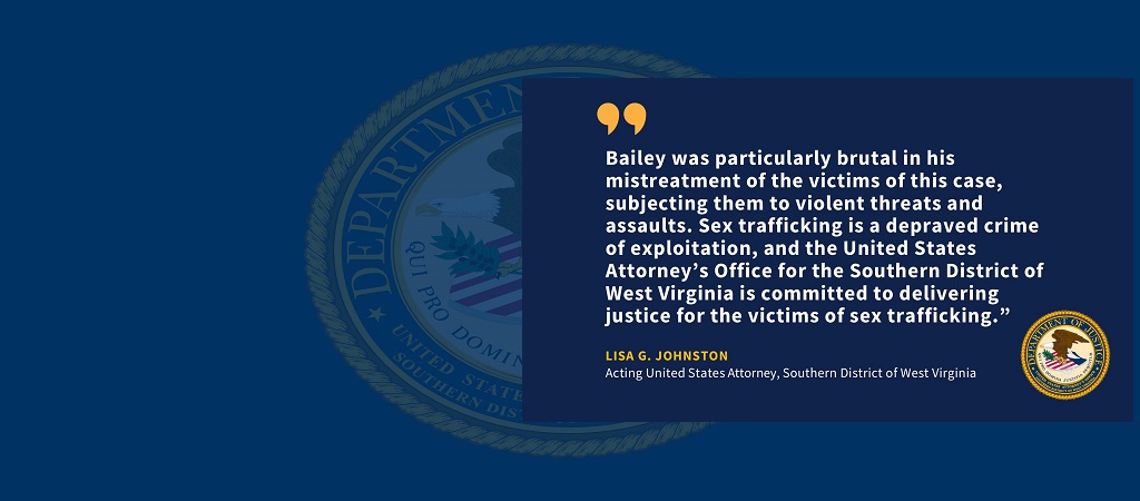 Graphic of quote from Acting United States Attorney Lisa G. Johnston: “Bailey was particularly brutal in his mistreatment of the victims of this case, subjecting them to violent threats and assaults. Sex trafficking is a depraved crime of exploitation, and the United States Attorney’s Office for the Southern District of West Virginia is committed to delivering justice for the victims of sex trafficking.” Johnston’s name and title and the office seal are below the quote.