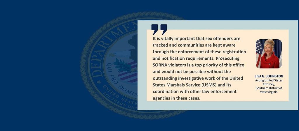 Quote from Acting U.S. Attorney Lisa G. Johnston: “It is vitally important that sex offenders are tracked and communities are kept aware through the enforcement of these registration and notification requirements. Prosecuting SORNA violators is a top priority of this office and would not be possible without the outstanding investigative work of the United States Marshals Service (USMS) and its coordination with other law enforcement agencies in these cases.” Johnston’s photo, name and title are to the right