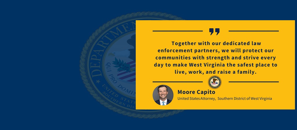 Graphic of quote from United States Attorney Moore Capito: “Together with our dedicated law enforcement partners, we will protect our communities with strength and strive every day to make West Virginia the safest place to live, work, and raise a family.” The office seal and Capito’s photo, name and title are below the quote.