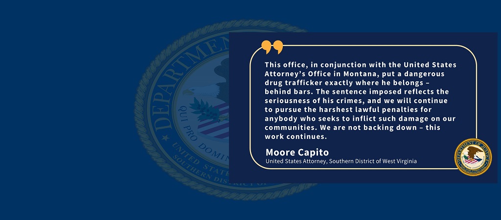 Quote from U.S. Attorney Moore Capito: “This office, in conjunction with the United States Attorney’s Office in Montana, put a dangerous drug trafficker exactly where he belongs – behind bars. The sentence imposed reflects the seriousness of his crimes, and we will continue to pursue the harshest lawful penalties for anybody who seeks to inflict such damage on our communities. We are not backing down – this work continues.” Capito’s name and title and the office seal are below the quote.