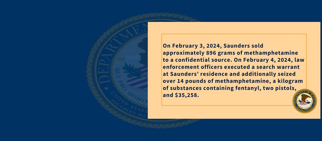 Graphic with details about defendant sentenced for drug crime: "On February 3, 2024, Saunders sold approximately 896 grams of methamphetamine to a confidential source. On February 4, 2024, law enforcement officers executed a search warrant at Saunders’ residence and additionally seized over 14 pounds of methamphetamine, a kilogram of substances containing fentanyl, two pistols, and $35,258." the office seal is in the bottom right-hand corner of the graphic. 