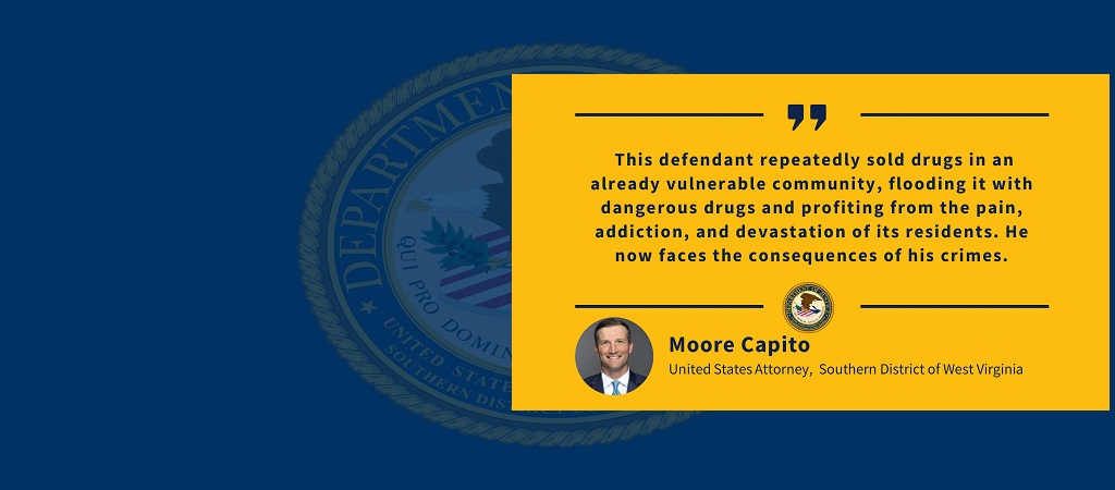 Graphic of quote by U.S. Attorney Moore Capito: " This defendant repeatedly sold drugs in an already vulnerable community, flooding it with dangerous drugs and profiting from the pain, addiction, and devastation of its residents. He now faces the consequences of his crimes." The office seal and Capito's photo, name, and title are below the quote.