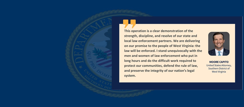 Graphic with quote from U.S. Attorney Moore Capito: “This operation is a clear demonstration of the strength, discipline, and resolve of our state and local law enforcement partners. We are delivering on our promise to the people of West Virginia: the law will be enforced. I stand unequivocally with the men and women of law enforcement who put in long hours and do the difficult work required to protect our communities, defend the rule of law, and preserve the integrity of our nation’s legal system.”
