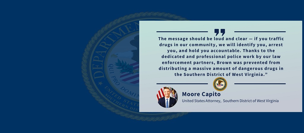 Graphic of quote from U.S. Attorney Moore Capito: “The message should be loud and clear — if you traffic drugs in our community, we will identify you, arrest you, and hold you accountable. Thanks to the dedicated and professional police work by our law enforcement partners, Brown was prevented from distributing a massive amount of dangerous drugs in the Southern District of West Virginia.” The office seal and Capito’s photo, name and title are below the quote.