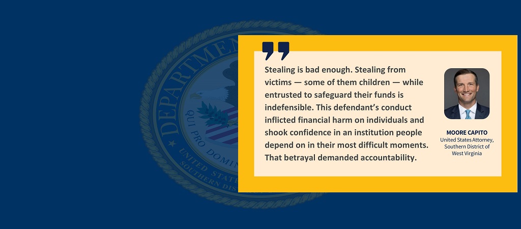 Graphic of quote from U.S. Attorney Moore Capito: “Stealing is bad enough. Stealing from victims — some of them children — while entrusted to safeguard their funds is indefensible. This defendant’s conduct inflicted financial harm on individuals and shook confidence in an institution people depend on in their most difficult moments. That betrayal demanded accountability.” Capito's photo, name and title are to the right of the quote.