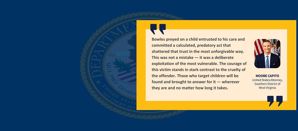 Graphic of quote from U.S. Attorney Moore Capito: “Bowles preyed on a child entrusted to his care and committed a calculated, predatory act that shattered that trust in the most unforgivable way. This was not a mistake — it was a deliberate exploitation of the most vulnerable. The courage of this victim stands in stark contrast to the cruelty of the offender. Those who target children will be found and brought to answer for it — wherever they are and no matter how long it takes.”