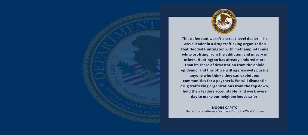 Graphic of quote from United States Attorney Moore Capito. “This defendant wasn’t a street-level dealer — he was a leader in a drug trafficking organization that flooded Huntington with methamphetamine while profiting from the addiction and misery of others. Huntington has already endured more than its share of devastation from the opioid epidemic, and this office will aggressively pursue anyone who thinks they can exploit our communities for a paycheck. We will dismantle drug trafficking organizations..."