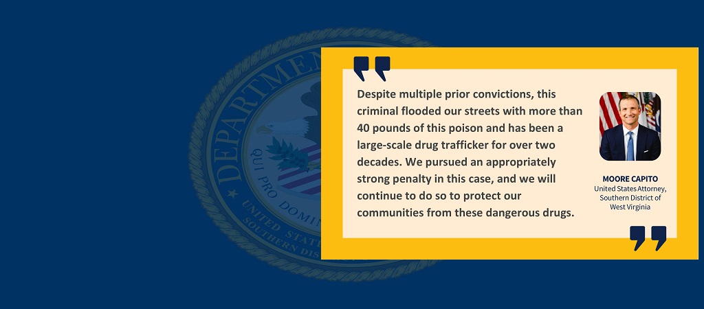 Graphic of quote from United States Attorney Moore Capito: “Despite multiple prior convictions, this criminal flooded our streets with more than 40 pounds of this poison and has been a large-scale drug trafficker for over two decades. We pursued an appropriately strong penalty in this case, and we will continue to do so to protect our communities from these dangerous drugs.” Capito’s image, name and title are to the right of the quote.