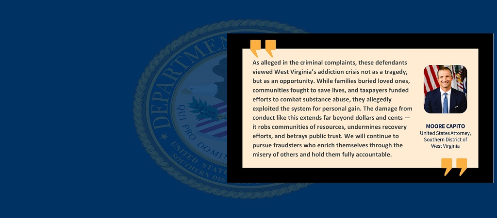Graphic of quote from U.S. Attorney Moore Capito: “As alleged in the criminal complaints, these defendants viewed West Virginia’s addiction crisis not as a tragedy, but as an opportunity. While families buried loved ones, communities fought to save lives, and taxpayers funded efforts to combat substance abuse, they allegedly exploited the system for personal gain. The damage from conduct like this extends far beyond dollars and cents — it robs communities of resources, undermines recovery efforts, and ..."