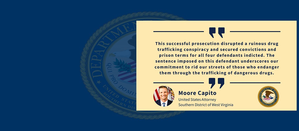 Graphic of quote from United States Attorney Moore Capito: “This successful prosecution disrupted a ruinous drug trafficking conspiracy and secured convictions and prison terms for all four defendants indicted. The sentence imposed on this defendant underscores our commitment to rid our streets of those who endanger them through the trafficking of dangerous drugs.” Capito’s image, name and title and the office seal are below the quote.
