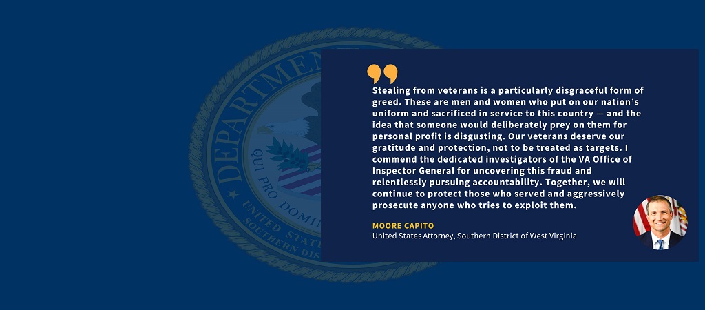 Graphic of quote from U.S. Attorney Moore Capito: “Stealing from veterans is a particularly disgraceful form of greed. These are men and women who put on our nation’s uniform and sacrificed in service to this country — and the idea that someone would deliberately prey on them for personal profit is disgusting. Our veterans deserve our gratitude and protection, not to be treated as targets. I commend the dedicated investigators of the VA Office of Inspector General for uncovering this fraud and relentlessly 