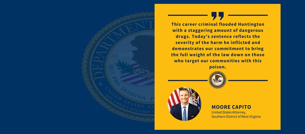 Graphic with quote from United States Attorney Moore Capito: “This career criminal flooded Huntington with a staggering amount of dangerous drugs. Today’s sentence reflects the severity of the harm he inflicted and demonstrates our commitment to bring the full weight of the law down on those who target our communities with this poison.” The office seal and Capito’s photo, name and title are below the quote.