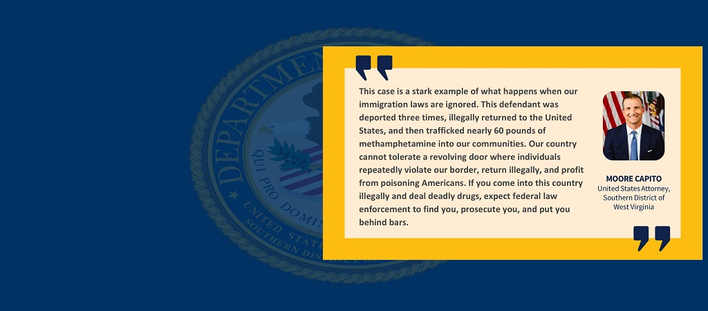 Graphic of quote from United States Attorney Moore Capito: “This case is a stark example of what happens when our immigration laws are ignored. This defendant was deported three times, illegally returned to the United States, and then trafficked nearly 60 pounds of methamphetamine into our communities. Our country cannot tolerate a revolving door where individuals repeatedly violate our border, return illegally, and profit from poisoning Americans. If you come into this country illegally and deal deadly...