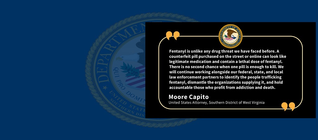 Graphic of quote from U.S. Attorney Moore Capito: “Fentanyl is unlike any drug threat we have faced before. A counterfeit pill purchased on the street or online can look like legitimate medication and contain a lethal dose of fentanyl. There is no second chance when one pill is enough to kill. We will continue working alongside our federal, state, and local law enforcement partners to identify the people trafficking fentanyl, dismantle the organizations supplying it, and hold accountable those who profit fr