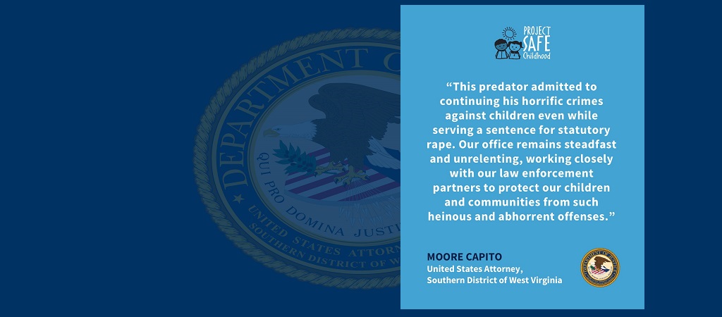 Graphic of quote from U.S. Attorney Moore Capito: “This predator admitted to continuing his horrific crimes against children even while serving a sentence for statutory rape. Our office remains steadfast and unrelenting, working closely with our law enforcement partners to protect our children and communities from such heinous and abhorrent offenses.” The Project Safe Childhood is above the quote and Capito’s name and title and the office seal are below it.