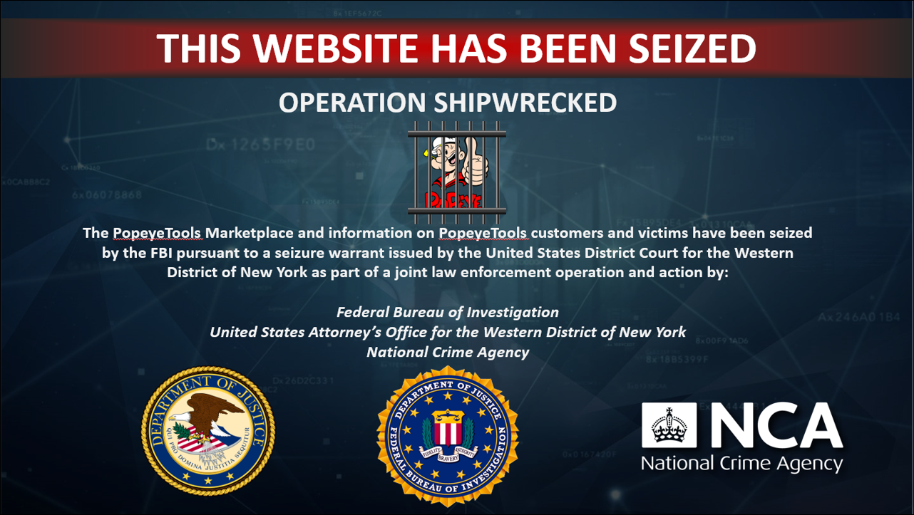 This Website Has Been Seized Operation Shipwrecked The PopeyeTools Marketplace and information on PopeyeTools customers and victims have been seized by the FBI pursuant to a seizure warrant issued by the United States District Court for the Western District of New York as part of a joint law enforcement operation and action by: Federal Bureau of Investigation United States Attorney's Office for the Western District of New York National Crime Agency
