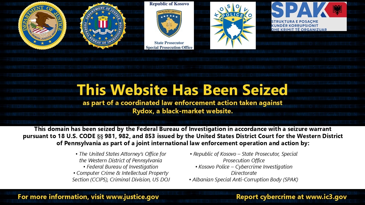 This Website Has Been Seized as part of a coordinated law enforcement action taken against Rydox, a black-market website. This domain has been seized by the Federal Bureau of Investigation in accordance with a seizure warrant pursuant to 18 U.S. Code §§ 981, 982, and 953 issued by the United States District Court for the Western District of Pennsylvania as part of a joint international law enforcement operation and action by: •	The United States Attorney’s Office for the Western District of Pennsylvania •	F