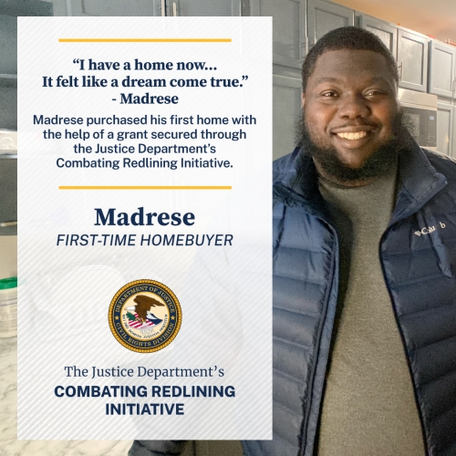 "I have a home now... It felt like a dream come true." - Madrese Madrese purchased his first home with the help of a grant secured through the Justice Department's Combating Redlining Initiative. Madrese FIRST-TIME HOMEBUYER The Justice Department's Combating Redlining Initiative
