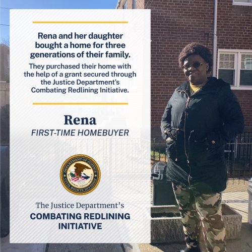 Rena and her daughter bought a home for three generations of their family. They purchased the home with the help of a grant secured through the Justice Department's Combating Redlining Initiative. Rena FIRST-TIME HOMEBUYER The Justice Department's Combating Redlining Initiative