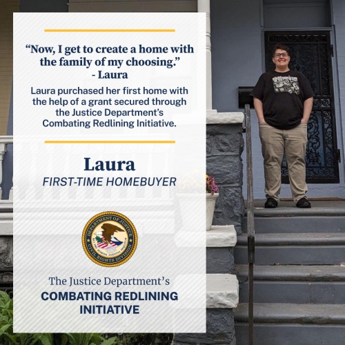 "Now, I get to create a home with the family of my choosing." - Laura Laura purchased her first home with the help of a grant secured through the Justice Department's Combating Redlining Initiative. Laura FIRST-TIME HOMEBUYER The Justice Department's Combating Redlining Initiative
