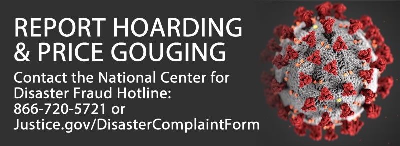 REPORT HOARDING & PRICE GOUGING Contact the National Center for Disaster Fraud Hotline: 866-720-5721 or Justice.gov/DisasterComplaintForm REPORT HOARDING & PRICE GOUGING Contact the National Center for Disaster Fraud Hotline: 866-720-5721 or Justice.gov/DisasterComplaintForm