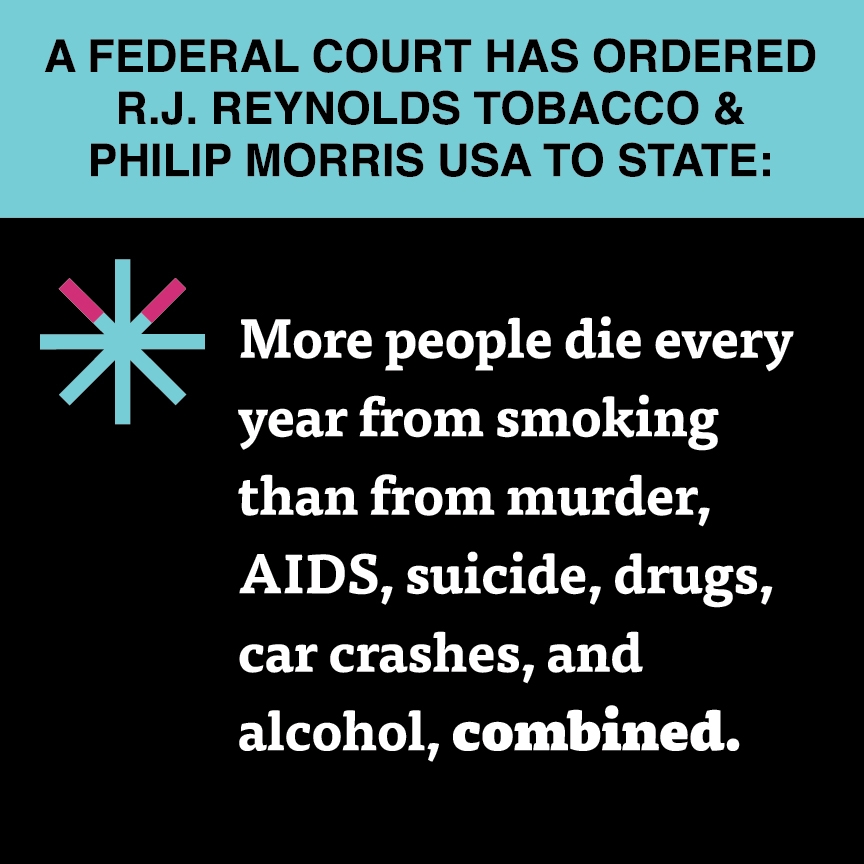 A two color, square sign, aqua above and black below, with a distinctive asterisk symbol on the left side, in which two of lines look like cigarettes. Black text in the aqua portion reads “A Federal court has ordered R.J. Reynolds Tobacco & Philip Morris USA to state:” and white text in the black portion reads: “More people die every year from smoking than from murder, AIDS, suicide, drugs, car crashes, and alcohol, combined.”