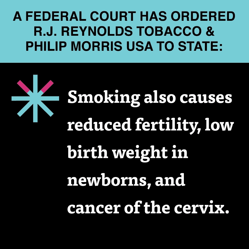 A two color, square sign, aqua above and black below, with a distinctive asterisk symbol on the left side, in which two of lines look like cigarettes. Black text in the aqua portion reads “A Federal court has ordered R.J. Reynolds Tobacco & Philip Morris USA to state:” and white text in the black portion reads: “Smoking also causes reduced fertility, low birth weight in newborns, and cancer of the cervix.”