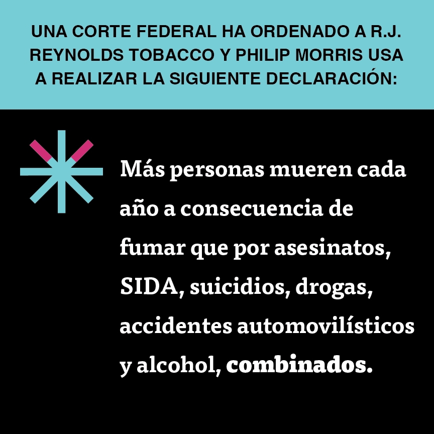 A two color, square sign, aqua above and black below, with a distinctive asterisk symbol on the left side, in which two of lines look like cigarettes. Black text in the aqua portion reads “Una corte federal ha ordenado a R.J. Reynolds Tobacco y Philip Morris USA a realizar la siguiente declaración” and white text in the black portion reads: “Más personas mueren cada año a consecuencia de fumar que por asesinatos, SIDA, suicidios, drogas, accidentes automovilísticos y alcohol, combinados.”
