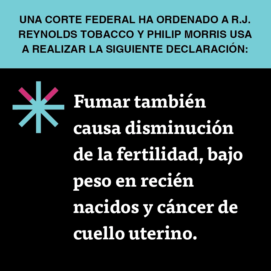 A two color, square sign, aqua above and black below, with a distinctive asterisk symbol on the left side, in which two of lines look like cigarettes. Black text in the aqua portion reads “Una corte federal ha ordenado a R.J. Reynolds Tobacco y Philip Morris USA a realizar la siguiente declaración” and white text in the black portion reads: “Fumar también causa disminución de la fertilidad, bajo peso en recién nacidos y cancer de cuello uterino.”