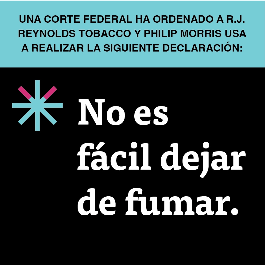 A two color, square sign, aqua above and black below, with a distinctive asterisk symbol on the left side, in which two of lines look like cigarettes. Black text in the aqua portion reads “Una corte federal ha ordenado a R.J. Reynolds Tobacco y Philip Morris USA a realizar la siguiente declaración” and white text in the black portion reads: “No es fácil dejar de fumar.”