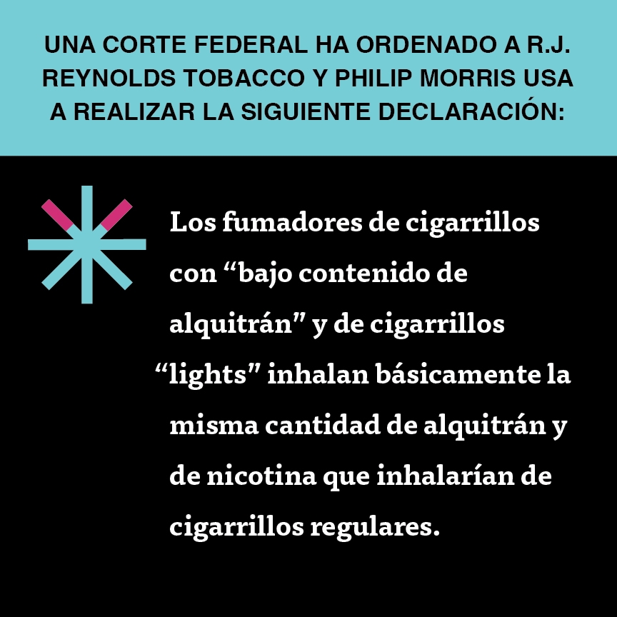 A two color, square sign, aqua above and black below, with a distinctive asterisk symbol on the left side, in which two of lines look like cigarettes. Black text in the aqua portion reads “Una corte federal ha ordenado a R.J. Reynolds Tobacco y Philip Morris USA a realizar la siguiente declaración” and white text in the black portion reads: “Los fumadores de cigarrillos con ‘bajo contenido de alquitrán’ y de cigarrillos ‘lights’ inhalan básicamente la misma cantidad de alquitrán y de nicotina…