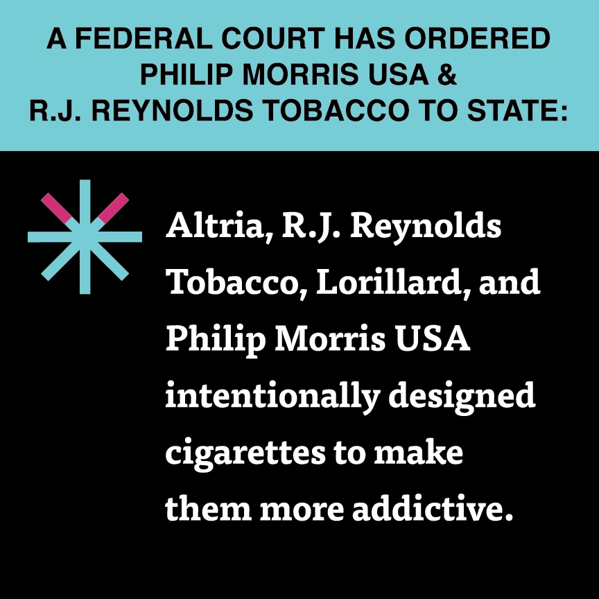 A two color, square sign, aqua above and black below, with a distinctive asterisk symbol on the left side, in which two of lines look like cigarettes. Black text in the aqua portion reads “A Federal court has ordered Philip Morris USA & R.J. Reynolds Tobacco to state:” and white text in the black portion reads: “Altria, R.J. Reynolds Tobacco, Lorillard, and Philip Morris USA intentionally designed cigarettes to make them more addictive.”
