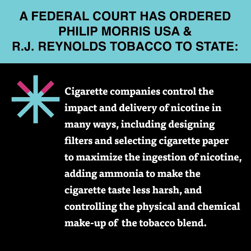 A two color, square sign, aqua above and black below, with a distinctive asterisk symbol on the left side, in which two of lines look like cigarettes. Black text in the aqua portion reads “A Federal court has ordered Philip Morris USA & R.J. Reynolds Tobacco to state:” and white text in the black portion reads: “Cigarette companies control the impact and delivery of nicotine in many ways, including designing filters and selecting cigarette paper to maximize the ingestion of nicotine, adding…
