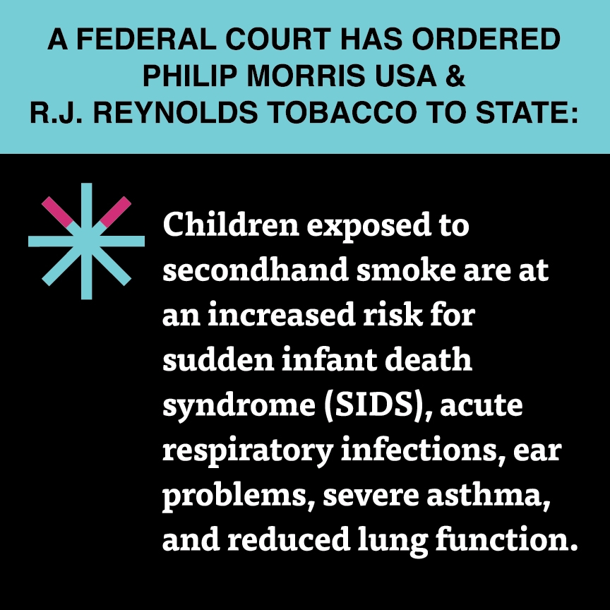 A two color, square sign, aqua above and black below, with a distinctive asterisk symbol on the left side, in which two of lines look like cigarettes. Black text in the aqua portion reads “A Federal court has ordered Philip Morris USA & R.J. Reynolds Tobacco:” and white text in the black portion reads: “Children exposed to secondhand smoke are at an increased risk for sudden infant death syndrome (SIDS), acute respiratory infections, ear problems, severe asthma, and reduced lung function.”