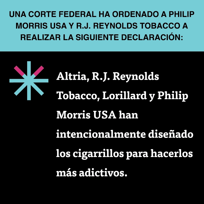 A two color, square sign, aqua above and black below, with a distinctive asterisk symbol on the left side, in which two of lines look like cigarettes. Black text in the aqua portion reads “Una corte federal ha ordenado a Philip Morris USA y R.J. Reynolds Tobacco a realizar la siguiente declaración:” and white text in the black portion reads: “Altria, R.J. Reynolds Tobacco, Lorillard y Philip Morris USA han intencionalmente diseñado los cigarrillos para hacerlos más adictivos.”