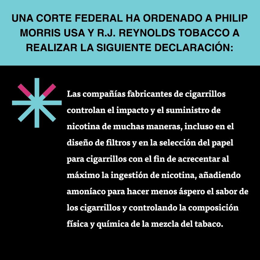A two color, square sign, aqua above and black below, with a distinctive asterisk symbol on the left side, in which two of lines look like cigarettes. Black text in the aqua portion reads “Una corte federal ha ordenado a Philip Morris USA y R.J. Reynolds Tobacco a realizar la siguiente declaración:” and white text in the black portion reads: “Las compañías fabricantes de cigarrillos controlan el impacto y el suministro de nicotina de muchas maneras, incluso en el diseño de filtros y en la…