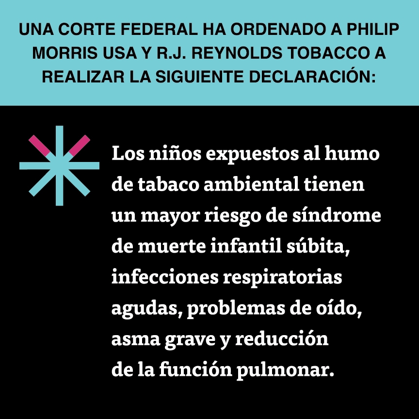 A two color, square sign, aqua above and black below, with a distinctive asterisk symbol on the left side, in which two of lines look like cigarettes. Black text in the aqua portion reads “Una corte federal ha ordenado a Philip Morris USA y R.J. Reynolds Tobacco a realizar la siguiente declaración:” and white text in the black portion reads: “Los niños expuestos al humo de tabaco ambiental tienen un mayor riesgo de síndrome de muerte infantil súbita, infecciones respiratorias agudas, problemas…