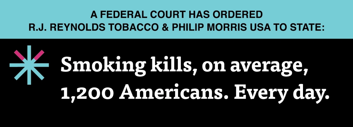 A two color, rectangular sign, aqua above and black below, with a distinctive asterisk symbol on the left side, in which two of lines look like cigarettes. Black text in the aqua portion reads “A Federal court has ordered R.J. Reynolds Tobacco & Philip Morris USA to state:” and white text in the black portion reads: “Smoking kills, on average, 1,200 Americans. Every day.”