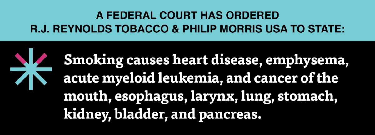A two color, rectangular sign, aqua above and black below, with a distinctive asterisk symbol on the left side, in which two of lines look like cigarettes. Black text in the aqua portion reads “A Federal court has ordered R.J. Reynolds Tobacco & Philip Morris USA to state:” and white text in the black portion reads: “Smoking causes heart disease, emphysema, acute myeloid leukemia, and cancer of the mouth, esophagus, larynx, lung, stomach, kidney, bladder, and pancreas.”