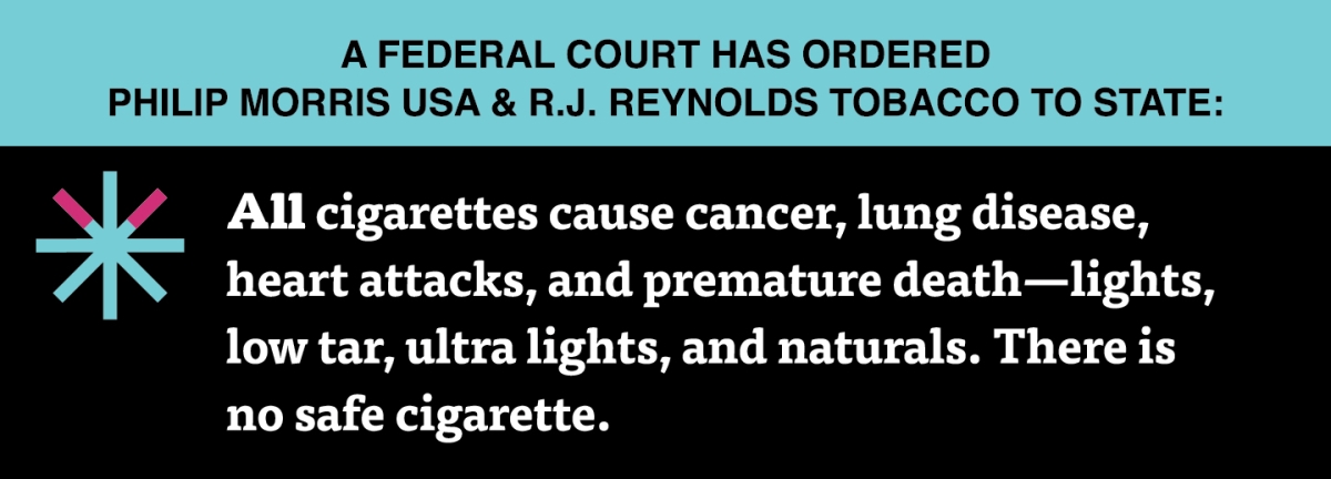 A two color, rectangular sign, aqua above and black below, with a distinctive asterisk symbol on the left side, in which two of lines look like cigarettes. Black text in the aqua portion reads “A Federal court has ordered Philip Morris USA & R.J. Reynolds Tobacco to state:” and white text in the black portion reads: “All cigarettes cause cancer, lung disease, heart attacks, and premature death – lights, low tar, ultra lights, and naturals. There is no safe cigarette.”
