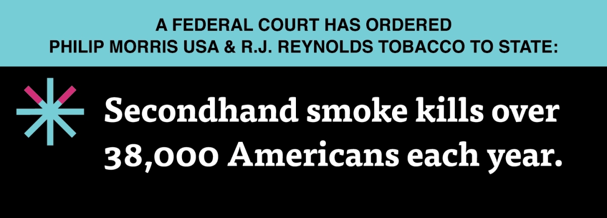 A two color, rectangular sign, aqua above and black below, with a distinctive asterisk symbol on the left side, in which two of lines look like cigarettes. Black text in the aqua portion reads “A Federal court has ordered Philip Morris USA & R.J. Reynolds Tobacco to state:” and white text in the black portion reads: “Secondhand smoke kills over 38,000 Americans each year.”