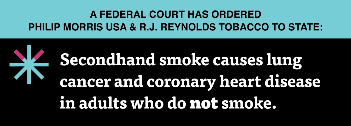 A two color, rectangular sign, aqua above and black below, with a distinctive asterisk symbol on the left side, in which two of lines look like cigarettes. Black text in the aqua portion reads “A Federal court has ordered Philip Morris USA & R.J. Reynolds Tobacco to state:” and white text in the black portion reads: “Secondhand smoke causes lung cancer and coronary heart disease in adults who do not smoke.”