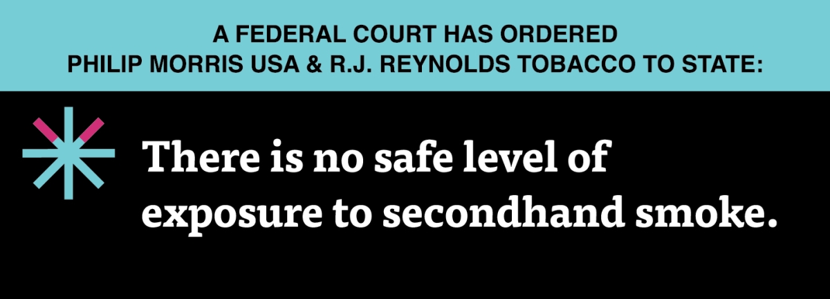 A two color, rectangular sign, aqua above and black below, with a distinctive asterisk symbol on the left side, in which two of lines look like cigarettes. Black text in the aqua portion reads “A Federal court has ordered Philip Morris USA & R.J. Reynolds Tobacco to state:” and white text in the black portion reads: “There is no safe level of exposure to secondhand smoke."