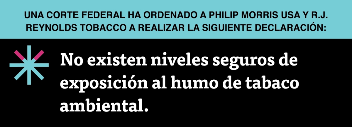A two color, rectangular sign, aqua above and black below, with a distinctive asterisk symbol on the left side, in which two of lines look like cigarettes. Black text in the aqua portion reads “Una corte federal ha ordenado a Philip Morris USA y R.J. Reynolds Tobacco a realizar la siguiente declaración:” and white text in the black portion reads: “No existen niveles seguros de exposición al humo de tabaco ambiental.”