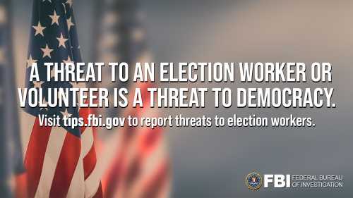 Background image of flags with the FBI Seal in the bottom right corner: Text: A threat to an election worker or volunteer is a threat to democracy. Visit tips.fbi.gov to report threats to election workers.